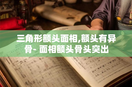 三角形额头面相,额头有异骨- 面相额头骨头突出