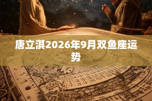 唐立淇2026年9月双鱼座运势 唐立淇2026年9月双鱼座运势