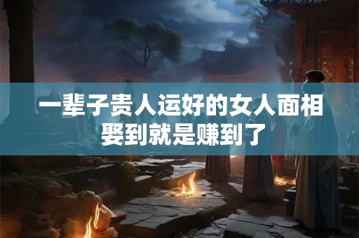 一辈子贵人运好的女人面相 娶到就是赚到了