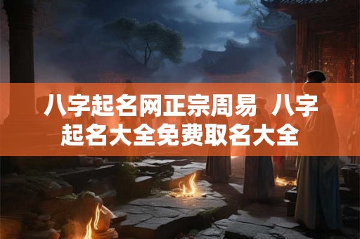八字起名网正宗周易  八字起名大全免费取名大全