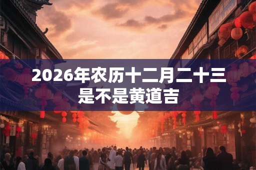 2026年农历十二月二十三是不是黄道吉