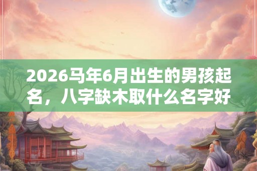 2026马年6月出生的男孩起名，八字缺木取什么名字好？