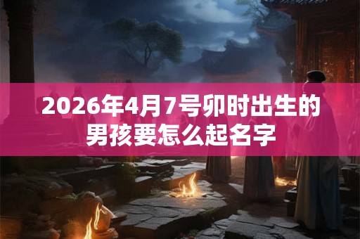 2026年4月7号卯时出生的男孩要怎么起名字 2026年4月7号卯时出生的男孩要怎么起名字