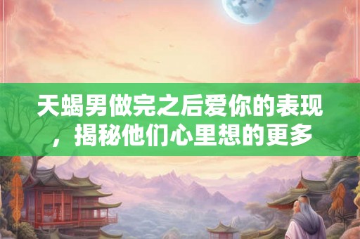 天蝎男做完之后爱你的表现，揭秘他们心里想的更多