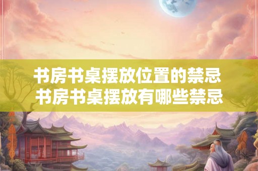 书房书桌摆放位置的禁忌 书房书桌摆放有哪些禁忌