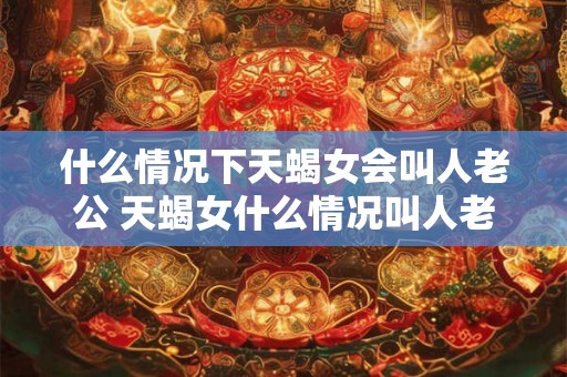 什么情况下天蝎女会叫人老公 天蝎女什么情况叫人老公