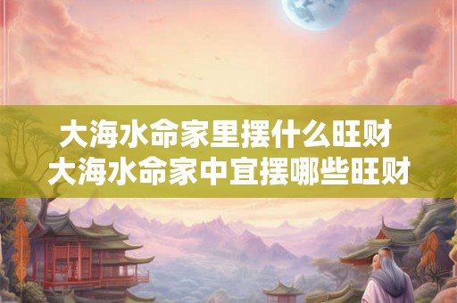 大海水命家里摆什么旺财 大海水命家中宜摆哪些旺财
