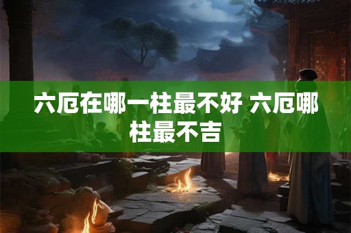 六厄在哪一柱最不好 六厄哪柱最不吉 六厄在哪一柱最不好 六厄哪柱最不吉