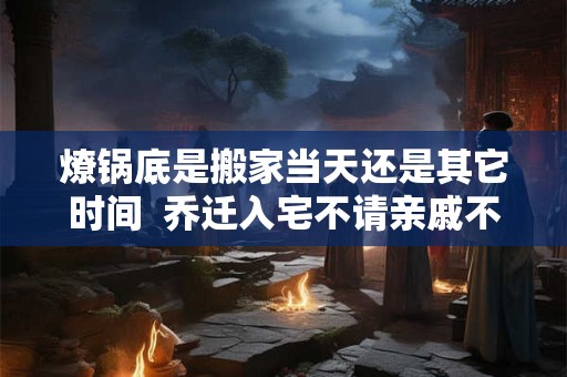 燎锅底是搬家当天还是其它时间  乔迁入宅不请亲戚不请朋友