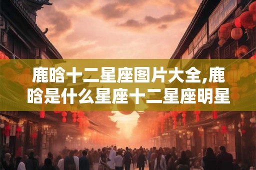 鹿晗十二星座图片大全,鹿晗是什么星座十二星座明星大全