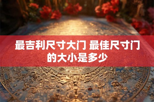 最吉利尺寸大门 最佳尺寸门的大小是多少 最吉利尺寸大门 最佳尺寸门的大小是多少