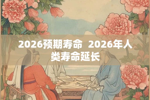 2026预期寿命 2026年人类寿命延长 2026预期寿命 2026年人类寿命延长
