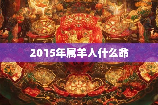2015年属羊人什么命 2015年属羊人什么命