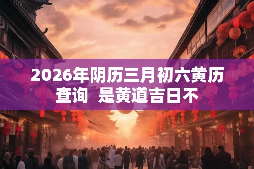 2026年阴历三月初六黄历查询  是黄道吉日不