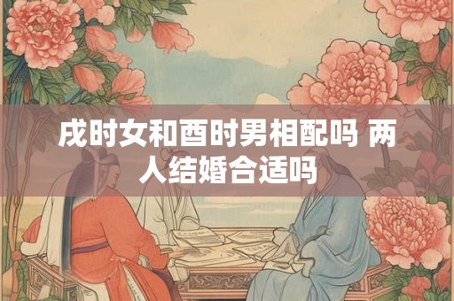戌时女和酉时男相配吗 两人结婚合适吗