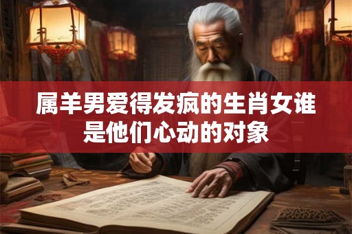 属羊男爱得发疯的生肖女谁是他们心动的对象 属羊男爱得发疯的生肖女谁是他们心动的对象