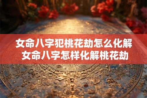 女命八字犯桃花劫怎么化解 女命八字怎样化解桃花劫