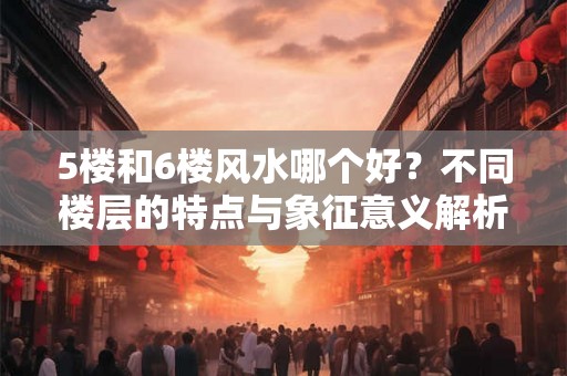 5楼和6楼风水哪个好?不同楼层的特点与象征意义解析 5楼和6楼风水哪个好?不同楼层的特点与象征意义解析