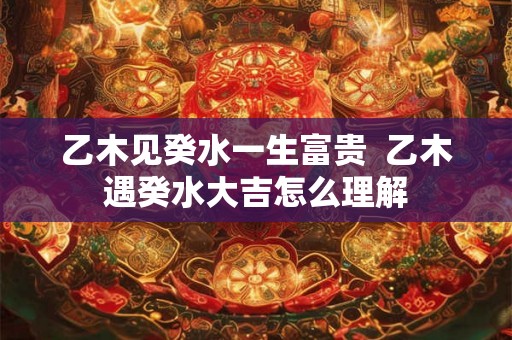 乙木见癸水一生富贵  乙木遇癸水大吉怎么理解
