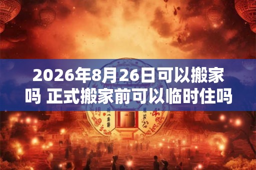 2026年8月26日可以搬家吗 正式搬家前可以临时住吗 2026年8月26日可以搬家吗 正式搬家前可以临时住吗