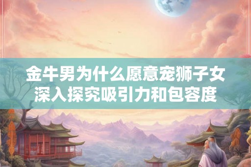 金牛男为什么愿意宠狮子女深入探究吸引力和包容度