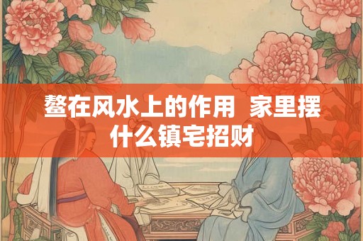 鳌在风水上的作用 家里摆什么镇宅招财 鳌在风水上的作用 家里摆什么镇宅招财