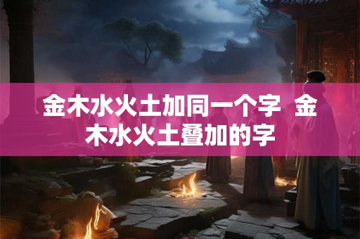 金木水火土加同一个字  金木水火土叠加的字