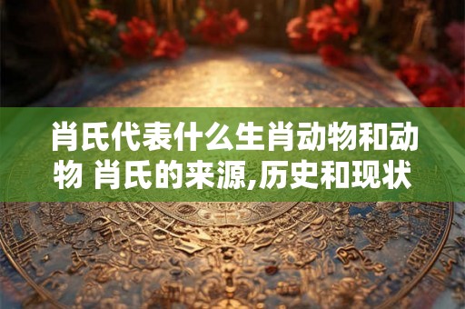 肖氏代表什么生肖动物和动物 肖氏的来源,历史和现状 肖氏代表什么生肖动物和动物 肖氏的来源,历史和现状
