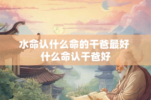 水命认什么命的干爸最好 什么命认干爸好 水命认什么命的干爸最好 什么命认干爸好