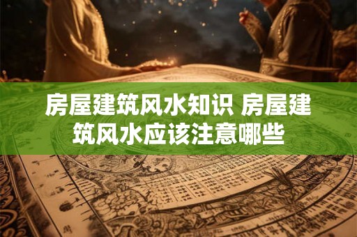 房屋建筑风水知识 房屋建筑风水应该注意哪些