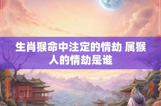 生肖猴命中注定的情劫 属猴人的情劫是谁