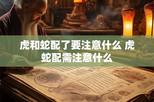 虎和蛇配了要注意什么 虎蛇配需注意什么 虎和蛇配了要注意什么 虎蛇配需注意什么