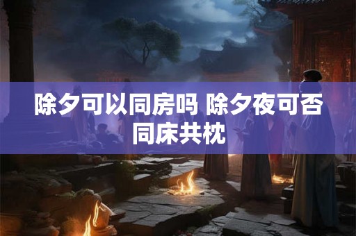 除夕可以同房吗 除夕夜可否同床共枕 除夕可以同房吗 除夕夜可否同床共枕