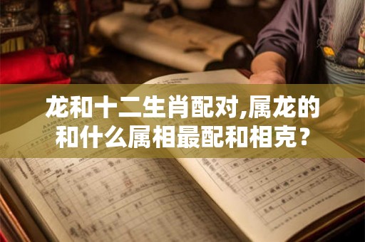 龙和十二生肖配对,属龙的和什么属相最配和相克？