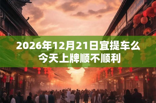 2026年12月21日宜提车么 今天上牌顺不顺利