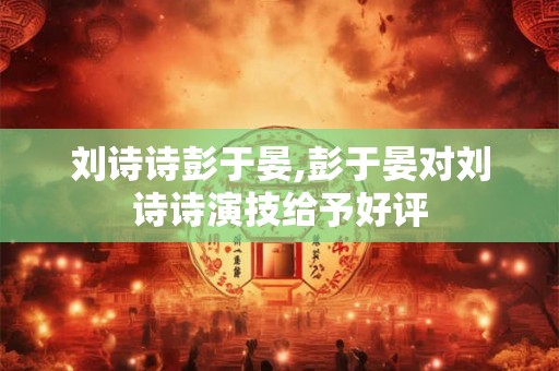 刘诗诗彭于晏,彭于晏对刘诗诗演技给予好评