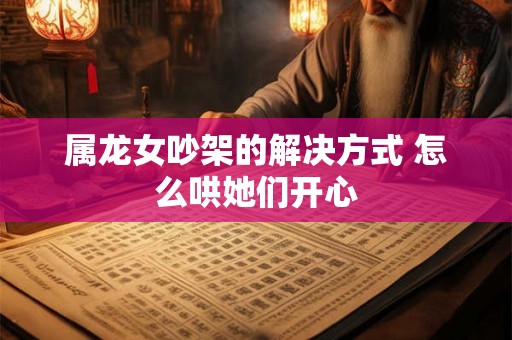 属龙女吵架的解决方式 怎么哄她们开心 属龙女吵架的解决方式 怎么哄她们开心