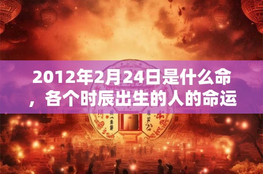 2012年2月24日是什么命,各个时辰出生的人的命运 2012年2月24日是什么命,各个时辰出生的人的命运