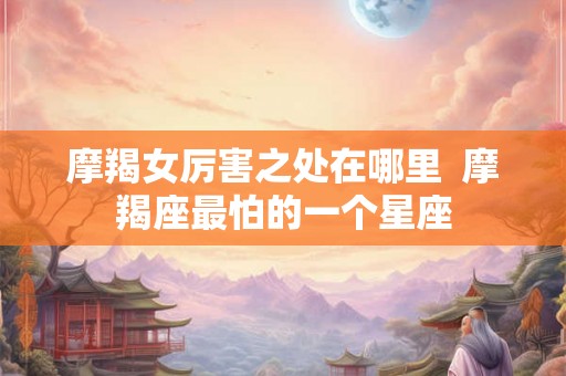 摩羯女厉害之处在哪里  摩羯座最怕的一个星座