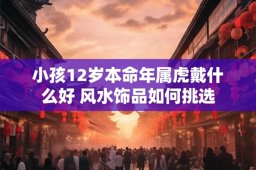 小孩12岁本命年属虎戴什么好 风水饰品如何挑选 小孩12岁本命年属虎戴什么好 风水饰品如何挑选