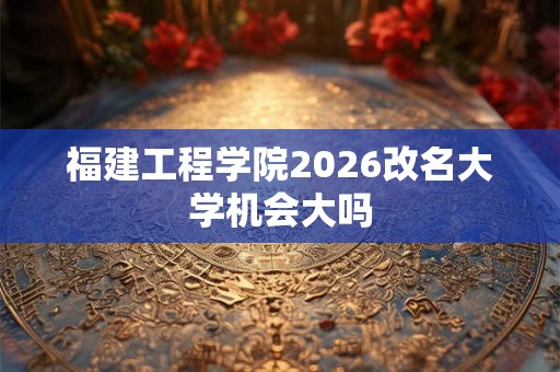 福建工程学院2026改名大学机会大吗