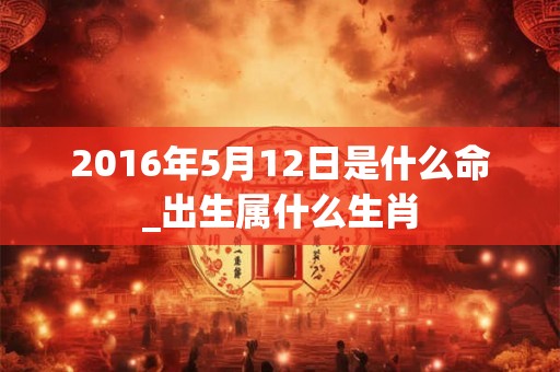 2016年5月12日是什么命_出生属什么生肖 2016年5月12日是什么命_出生属什么生肖