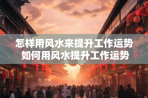 怎样用风水来提升工作运势 如何用风水提升工作运势