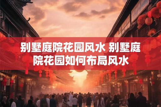 别墅庭院花园风水 别墅庭院花园如何布局风水