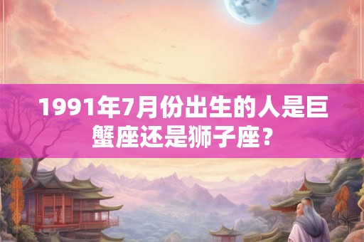 1991年7月份出生的人是巨蟹座还是狮子座？