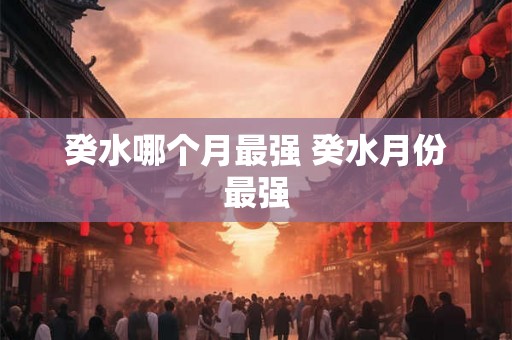 癸水哪个月最强 癸水月份最强 癸水哪个月最强 癸水月份最强