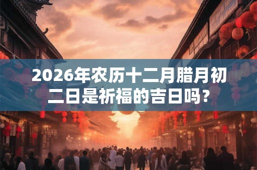 2026年农历十二月腊月初二日是祈福的吉日吗? 2026年农历十二月腊月初二日是祈福的吉日吗?