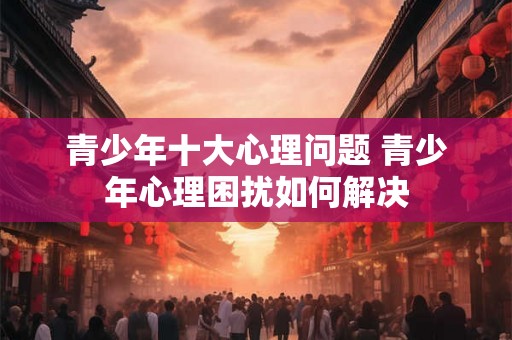 青少年十大心理问题 青少年心理困扰如何解决