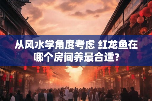 从风水学角度考虑 红龙鱼在哪个房间养最合适？