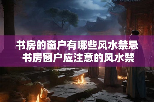 书房的窗户有哪些风水禁忌 书房窗户应注意的风水禁忌